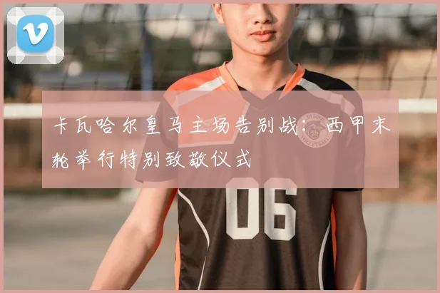 卡瓦哈尔皇马主场告别战:西甲末轮举行特别致敬仪式