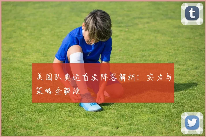 美国队奥运首发阵容解析:实力与策略全解读