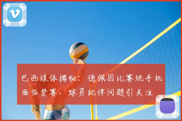 巴西媒体揭秘：德佩因比赛玩手机面临禁赛，球员纪律问题引关注