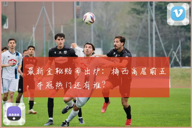 最新金靴赔率出炉：梅西高居前五，夺冠热门还有谁？