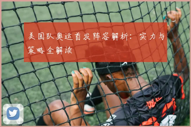 美国队奥运首发阵容解析：实力与策略全解读