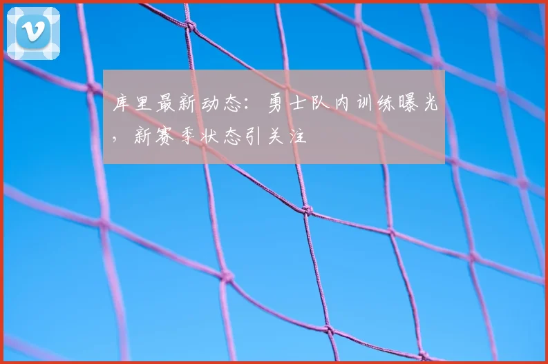 库里最新动态:勇士队内训练曝光,新赛季状态引关注