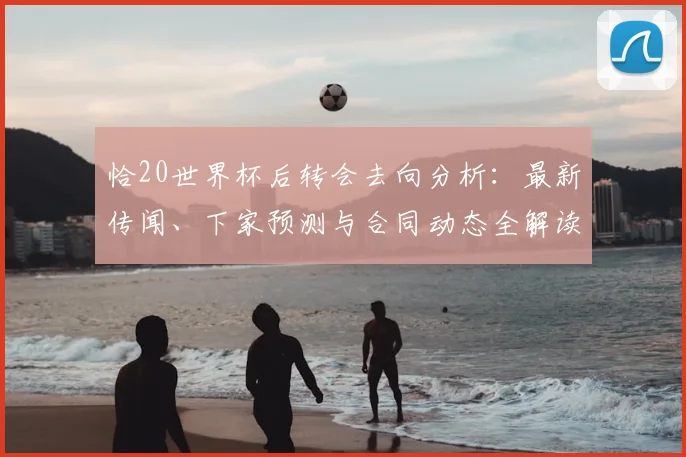 恰20世界杯后转会去向分析：最新传闻、下家预测与合同动态全解读