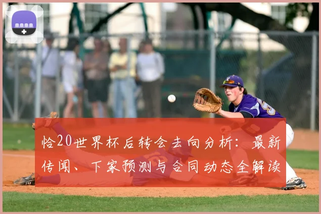 恰20世界杯后转会去向分析:最新传闻、下家预测与合同动态全解读