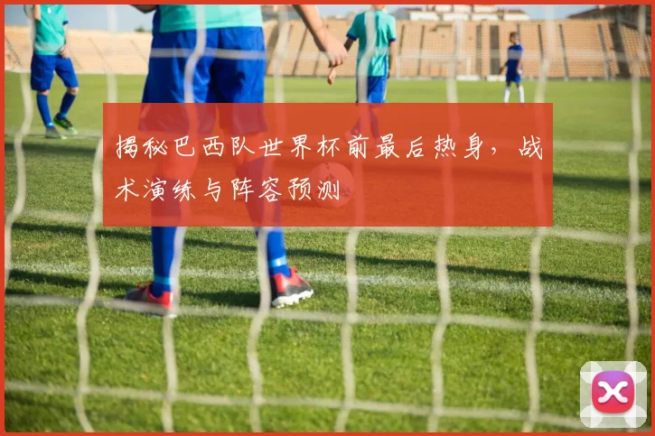 揭秘巴西队世界杯前最后热身，战术演练与阵容预测