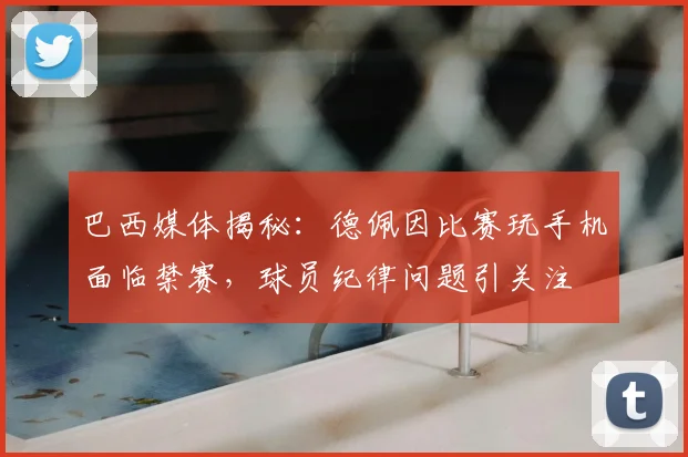 巴西媒体揭秘:德佩因比赛玩手机面临禁赛,球员纪律问题引关注