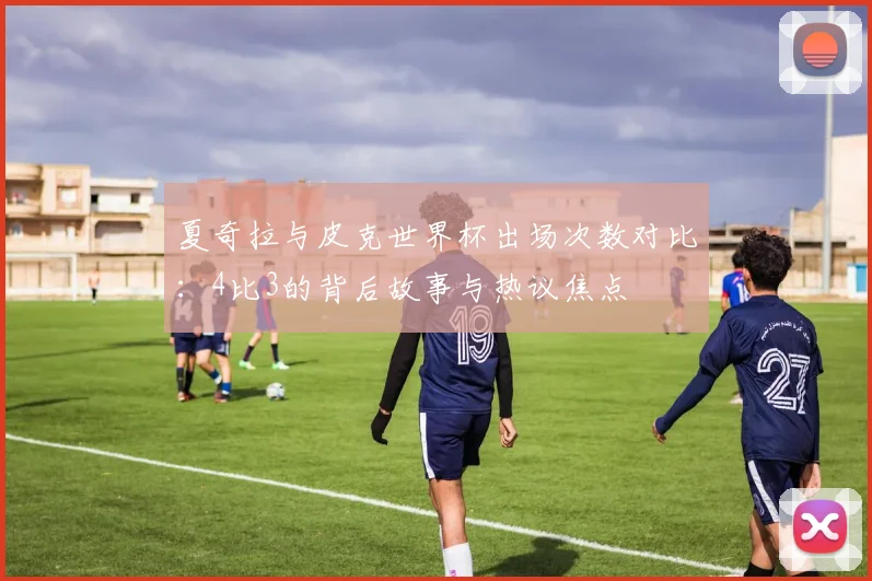 夏奇拉与皮克世界杯出场次数对比:4比3的背后故事与热议焦点