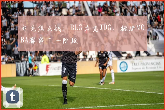 电竞焦点战:BLG力克JDG,挺进MOBA赛事下一阶段
