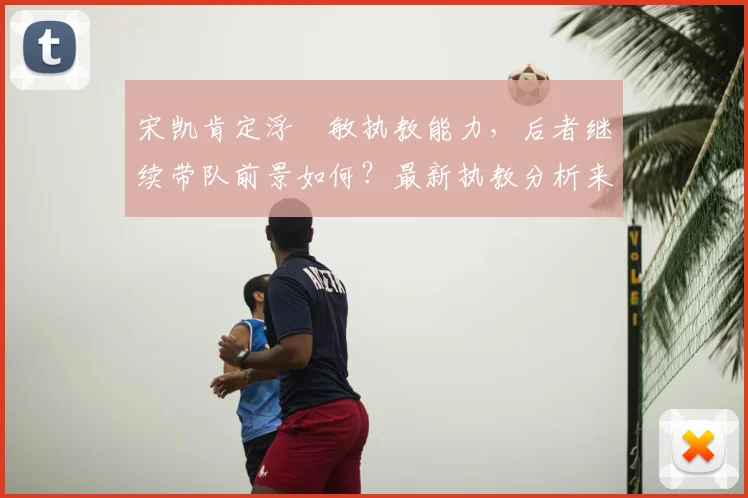 宋凯肯定浮嶋敏执教能力，后者继续带队前景如何？最新执教分析来了