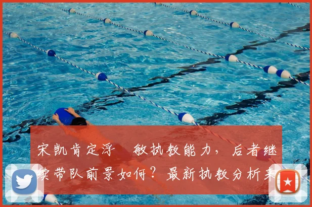 宋凯肯定浮嶋敏执教能力,后者继续带队前景如何?最新执教分析来了